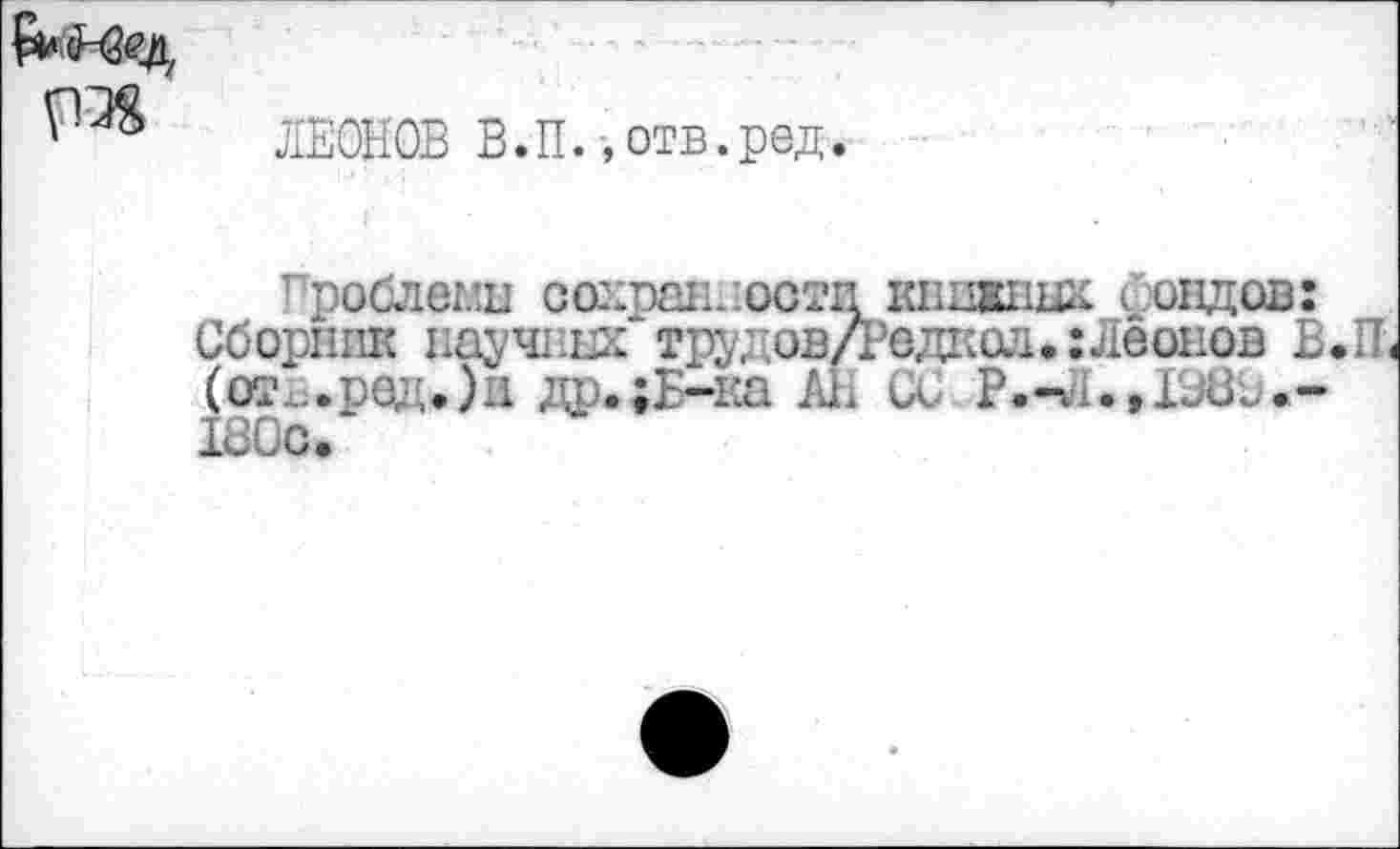 ﻿
ЛЕОНОВ В.П.-, отв.ред
гроблемы сохранности книжных сондов: Сборник научных труд ов/Рвдкол.: Леонов В.П (от..ред,)и др.;Б-ка А1. и Р.-Л.,1980.-180с.